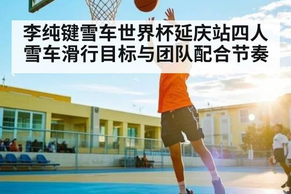 李纯键雪车世界杯延庆站四人雪车滑行目标与团队配合节奏